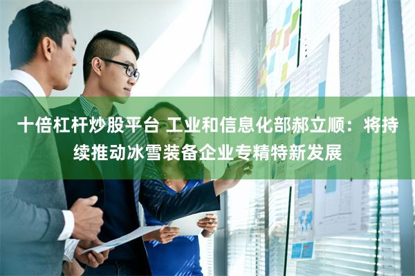 十倍杠杆炒股平台 工业和信息化部郝立顺:将持续推动冰雪装备企业专精特新发展