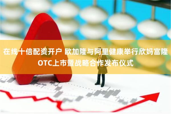 在线十倍配资开户 欧加隆与阿里健康举行欣妈富隆OTC上市暨战略合作发布仪式