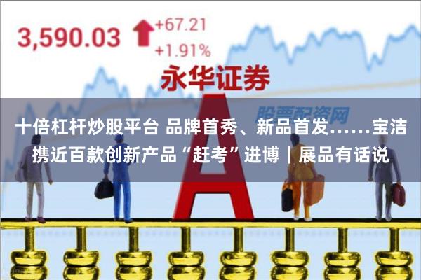 十倍杠杆炒股平台 品牌首秀、新品首发……宝洁携近百款创新产品“赶考”进博|展品有话说
