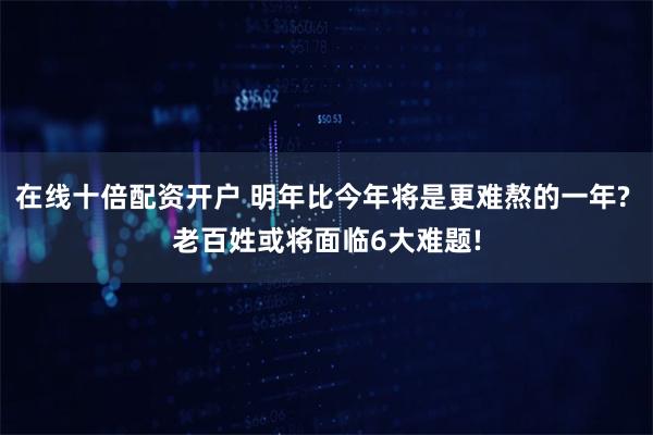 在线十倍配资开户 明年比今年将是更难熬的一年? 老百姓或将面临6大难题!
