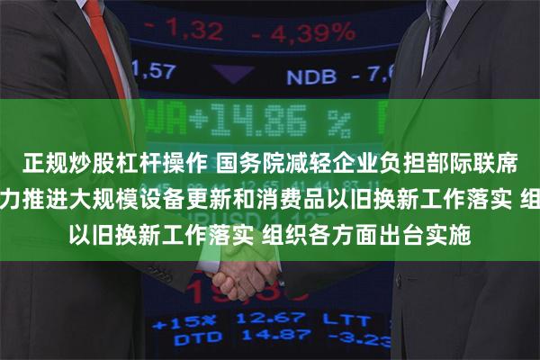 正规炒股杠杆操作 国务院减轻企业负担部际联席会议办公室:将大力推进大规模设备更新和消费品以旧换新工作落实 组织各方面出台实施
