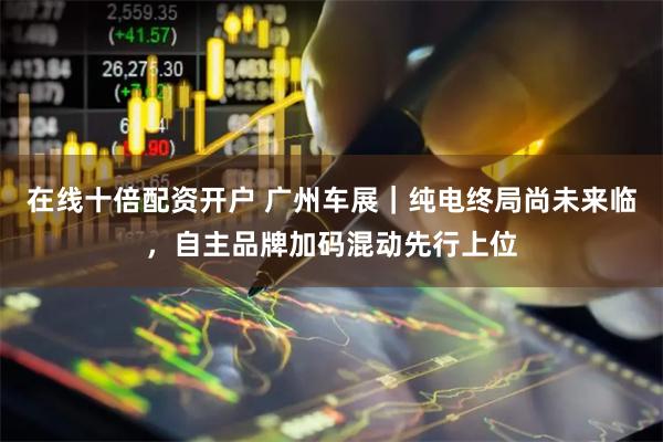 在线十倍配资开户 广州车展|纯电终局尚未来临,自主品牌加码混动先行上位