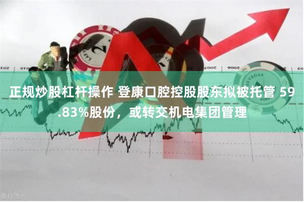 正规炒股杠杆操作 登康口腔控股股东拟被托管 59.83%股份,或转交机电集团管理