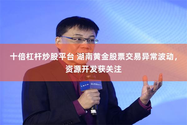 十倍杠杆炒股平台 湖南黄金股票交易异常波动，资源开发获关