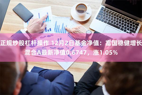 正规炒股杠杆操作 12月2日基金净值:富国稳健增长混合A最新净值0.6747,涨1.05%