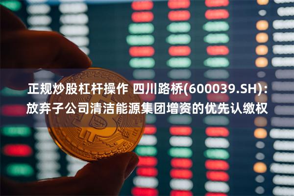 正规炒股杠杆操作 四川路桥(600039.SH):放弃子公司清洁能源集团增资的优先认缴权