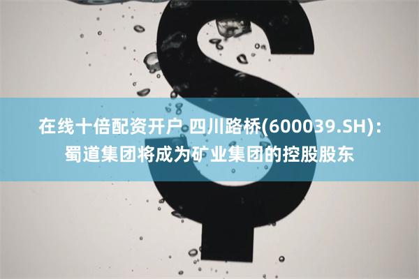 在线十倍配资开户 四川路桥(600039.SH):蜀道集团将成为矿业集团的控股股东