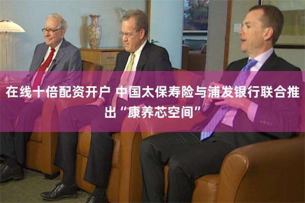 在线十倍配资开户 中国太保寿险与浦发银行联合推出“康养芯空间”