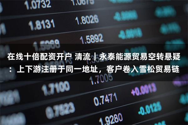 在线十倍配资开户 清流|永泰能源贸易空转悬疑:上下游注册于同一地址,客户卷入雪松贸易链