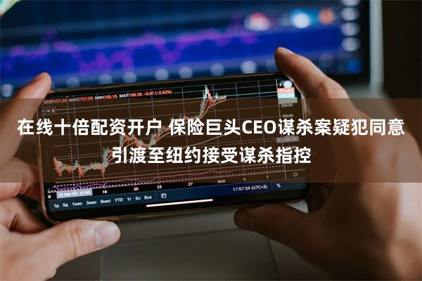 在线十倍配资开户 保险巨头CEO谋杀案疑犯同意引渡至纽约接受谋杀指控