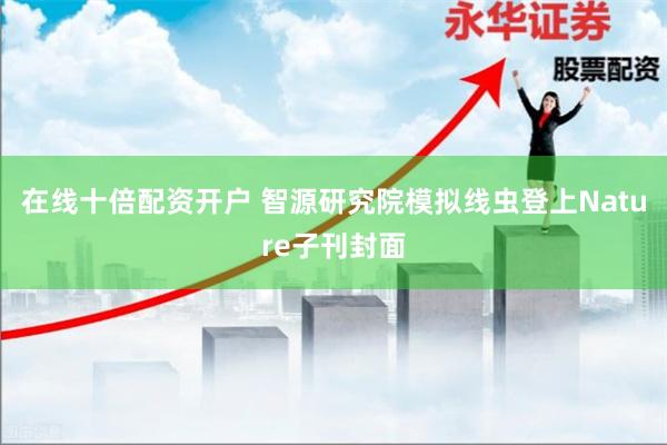 在线十倍配资开户 智源研究院模拟线虫登上Nature子刊封面
