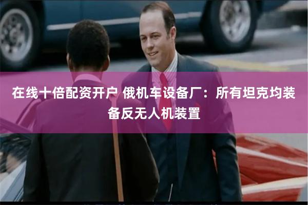在线十倍配资开户 俄机车设备厂:所有坦克均装备反无人机装置