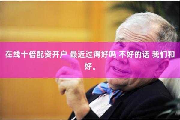 在线十倍配资开户 最近过得好吗 不好的话 我们和好。