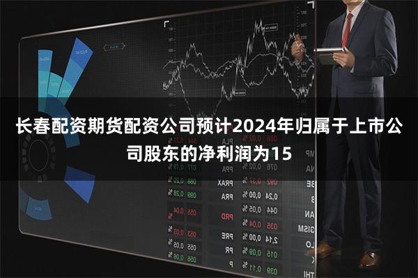 长春配资期货配资公司预计2024年归属于上市公司股东的净利润为15
