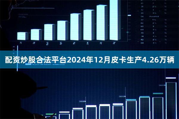 配资炒股合法平台2024年12月皮卡生产4.26万辆