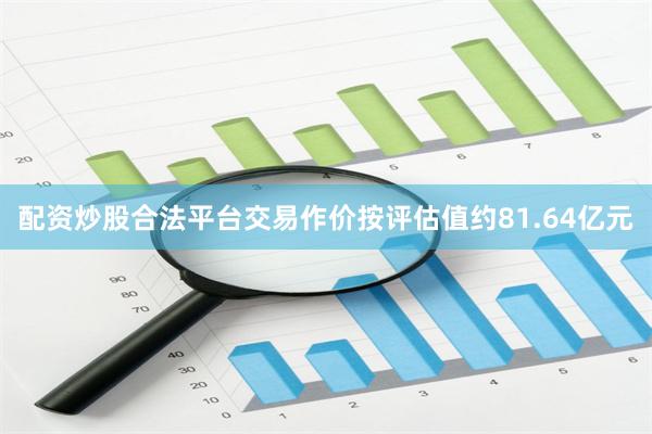配资炒股合法平台交易作价按评估值约81.64亿元