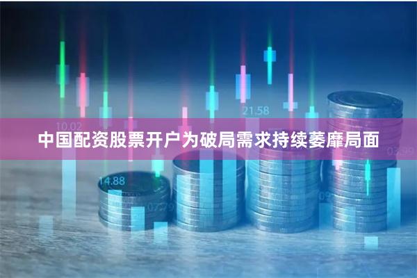 中国配资股票开户为破局需求持续萎靡局面