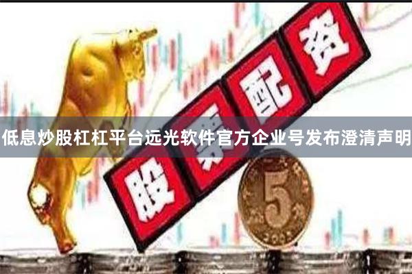 低息炒股杠杠平台远光软件官方企业号发布澄清声明