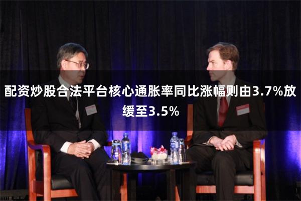 配资炒股合法平台核心通胀率同比涨幅则由3.7%放缓至3.5%